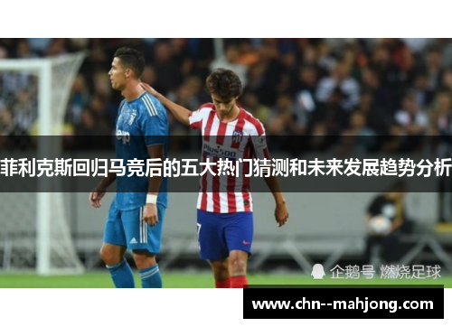 菲利克斯回归马竞后的五大热门猜测和未来发展趋势分析 菲利克斯回归马竞后的五大热门猜测和未来发展趋势分析