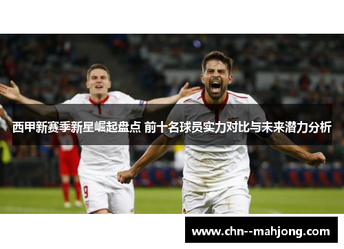 西甲新赛季新星崛起盘点 前十名球员实力对比与未来潜力分析 西甲新赛季新星崛起盘点 前十名球员实力对比与未来潜力分析