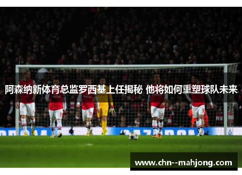 阿森纳新体育总监罗西基上任揭秘 他将如何重塑球队未来 阿森纳新体育总监罗西基上任揭秘 他将如何重塑球队未来