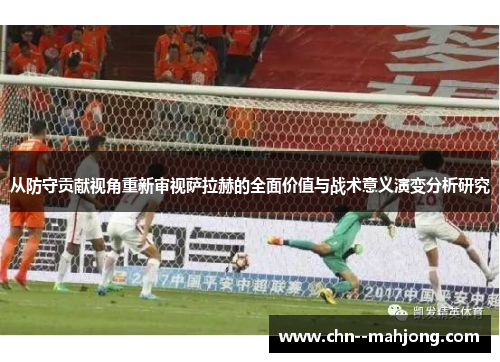 从防守贡献视角重新审视萨拉赫的全面价值与战术意义演变分析研究 从防守贡献视角重新审视萨拉赫的全面价值与战术意义演变分析研究
