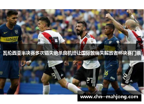 瓦伦西亚半决赛多次错失绝杀良机终让国际敦痛失解放者杯决赛门票